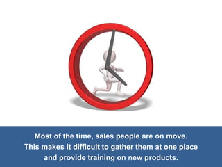 Most of the time, sales people are on move.
This makes it difficult to gather them at one place
and provide training on new products.
 