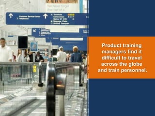 Product training
managers find it
difficult to travel
across the globe
and train personnel.
 