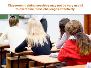 Classroom training sessions may not be very useful
to overcome these challenges effectively.
 