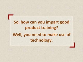 So, how can you impart good
product training?
Well, you need to make use of
technology.
 