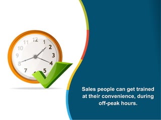 Sales people can get trained
at their convenience, during
off-peak hours.
 