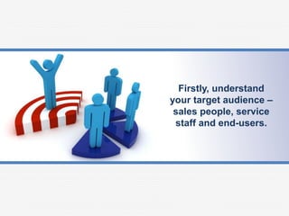 Firstly, understand
your target audience –
sales people, service
staff and end-users.
 