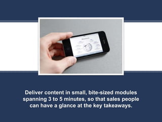 K
Deliver content in small, bite-sized modules
spanning 3 to 5 minutes, so that sales people
can have a glance at the key takeaways.
 