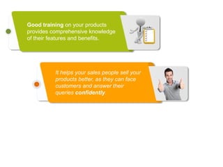 Good training on your products
provides comprehensive knowledge
of their features and benefits.
It helps your sales people sell your
products better, as they can face
customers and answer their
queries confidently.
 