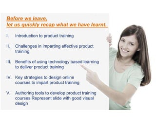 Before we leave,
let us quickly recap what we have learnt.
I. Introduction to product training
II. Challenges in imparting effective product
training
III. Benefits of using technology based learning
to deliver product training
IV. Key strategies to design online
courses to impart product training
V. Authoring tools to develop product training
courses Represent slide with good visual
design
 