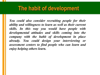 The habit of development 
You could also consider recruiting people for their
ability and willingness to learn as well as ...