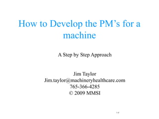 1 of
How to Develop the PM’s for a
machine
A Step by Step Approach
Jim Taylor
Jim.taylor@machineryhealthcare.com
765-366-4285
© 2009 MMSI
 