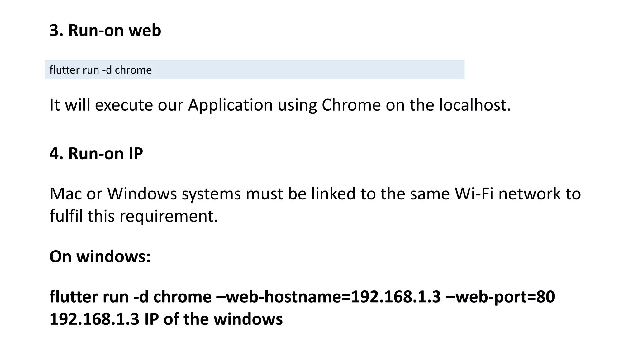 3. Run-on web
flutter run -d chrome
It will execute our Application using Chrome on the localhost.
4. Run-on IP
Mac or Windows systems must be linked to the same Wi-Fi network to
fulfil this requirement.
On windows:
flutter run -d chrome –web-hostname=192.168.1.3 –web-port=80
192.168.1.3 IP of the windows
 