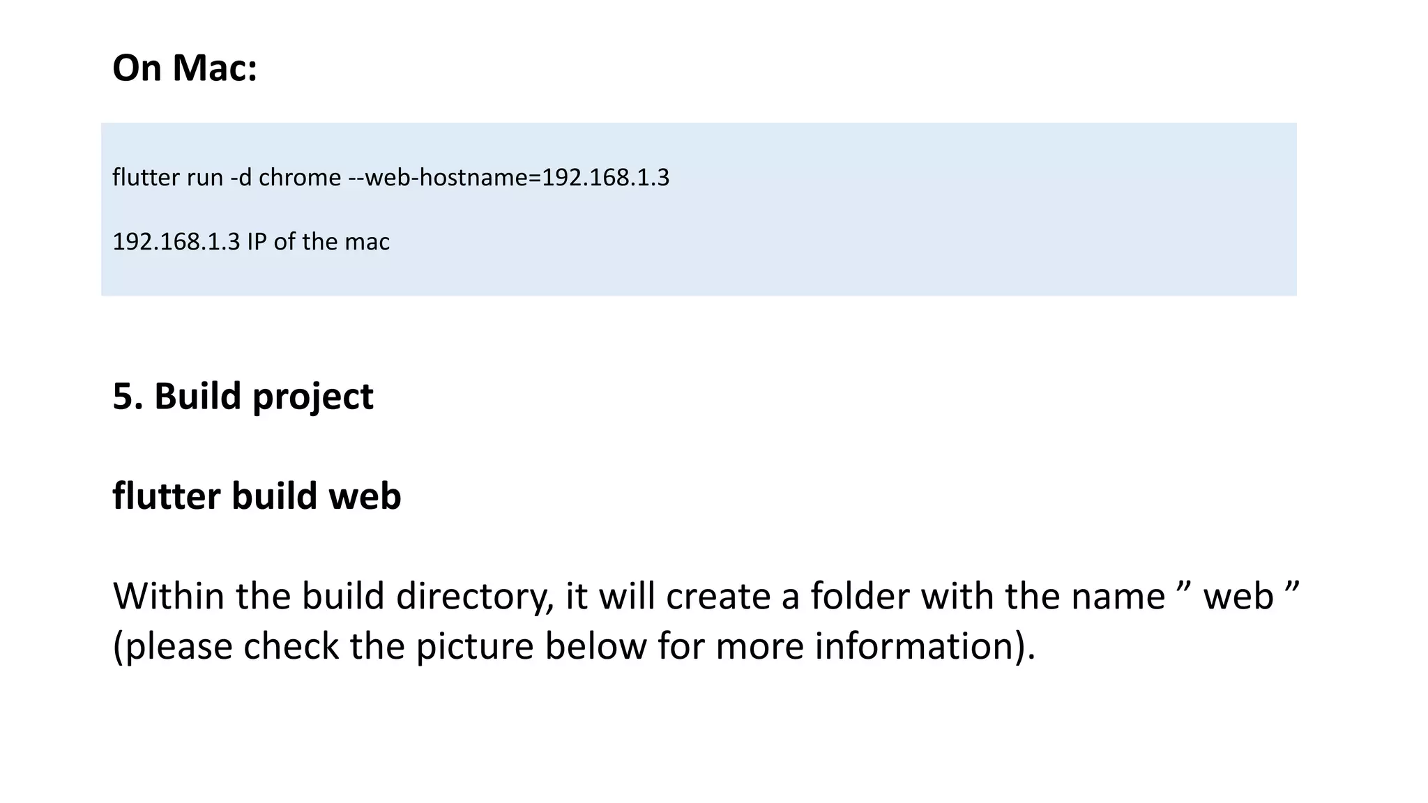 On Mac:
flutter run -d chrome --web-hostname=192.168.1.3
192.168.1.3 IP of the mac
5. Build project
flutter build web
Within the build directory, it will create a folder with the name ” web ”
(please check the picture below for more information).
 