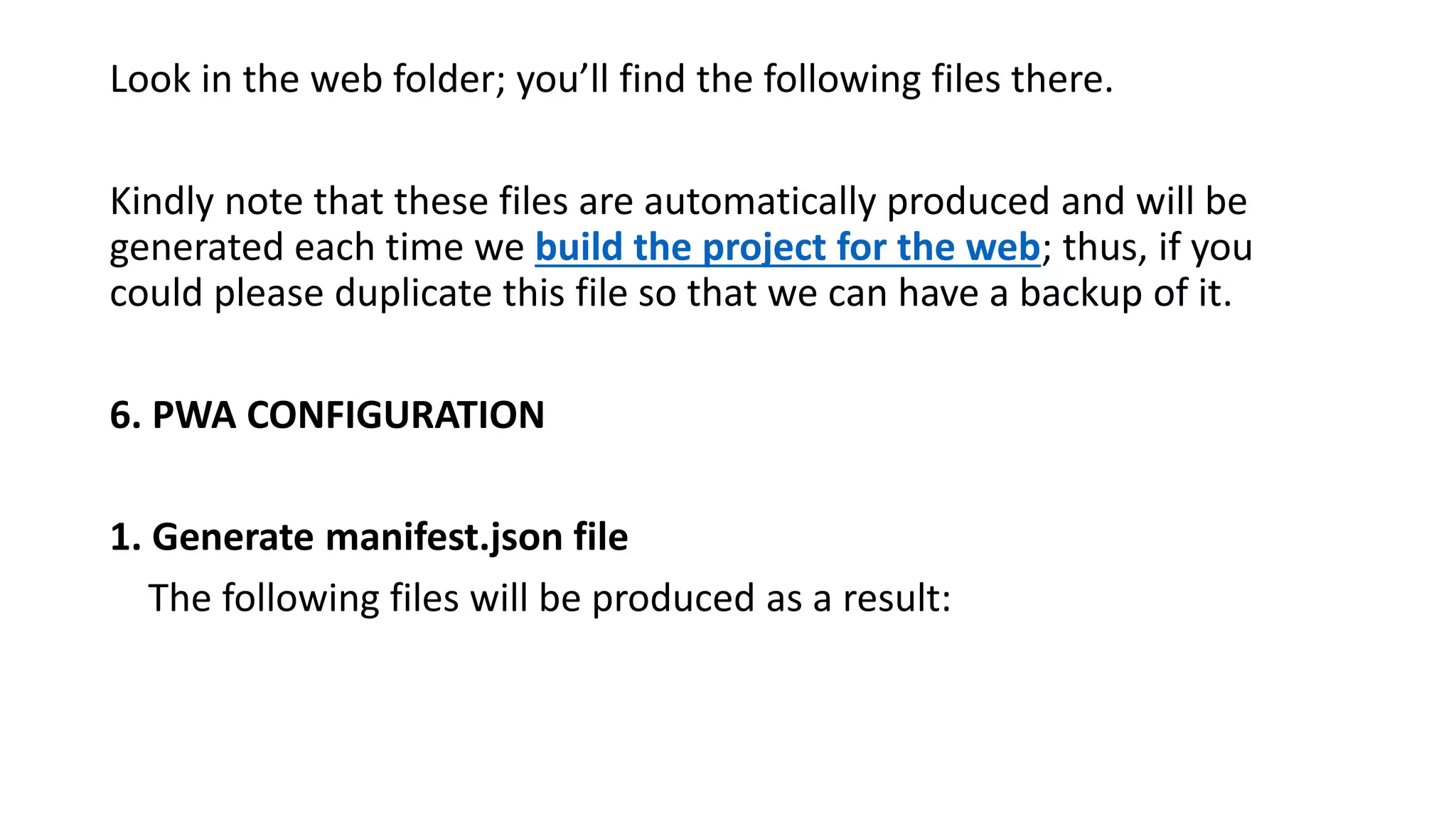 Look in the web folder; you’ll find the following files there.
Kindly note that these files are automatically produced and will be
generated each time we build the project for the web; thus, if you
could please duplicate this file so that we can have a backup of it.
6. PWA CONFIGURATION
1. Generate manifest.json file
The following files will be produced as a result:
 