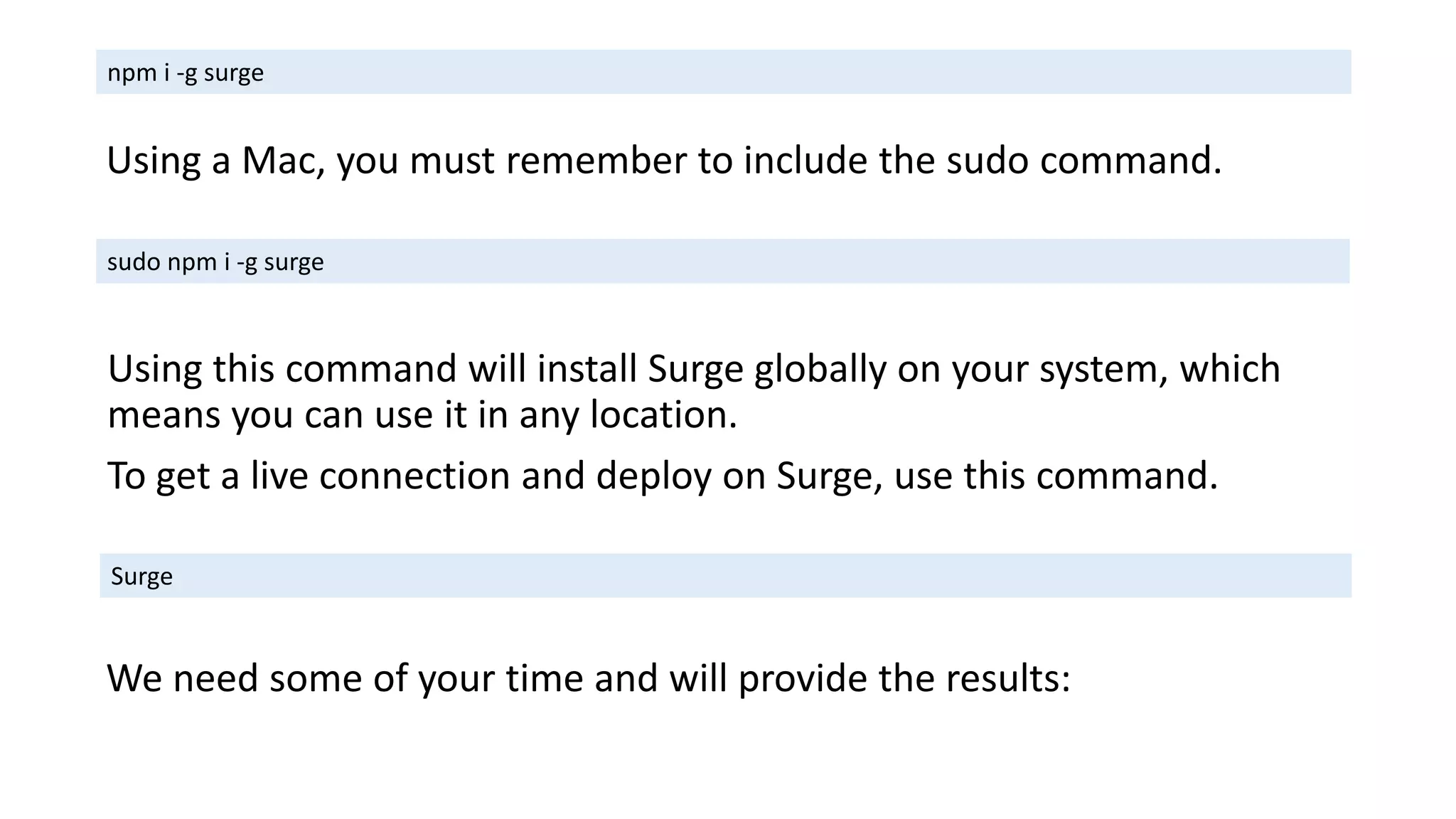 Using this command will install Surge globally on your system, which
means you can use it in any location.
To get a live connection and deploy on Surge, use this command.
npm i -g surge
Using a Mac, you must remember to include the sudo command.
sudo npm i -g surge
Surge
We need some of your time and will provide the results:
 