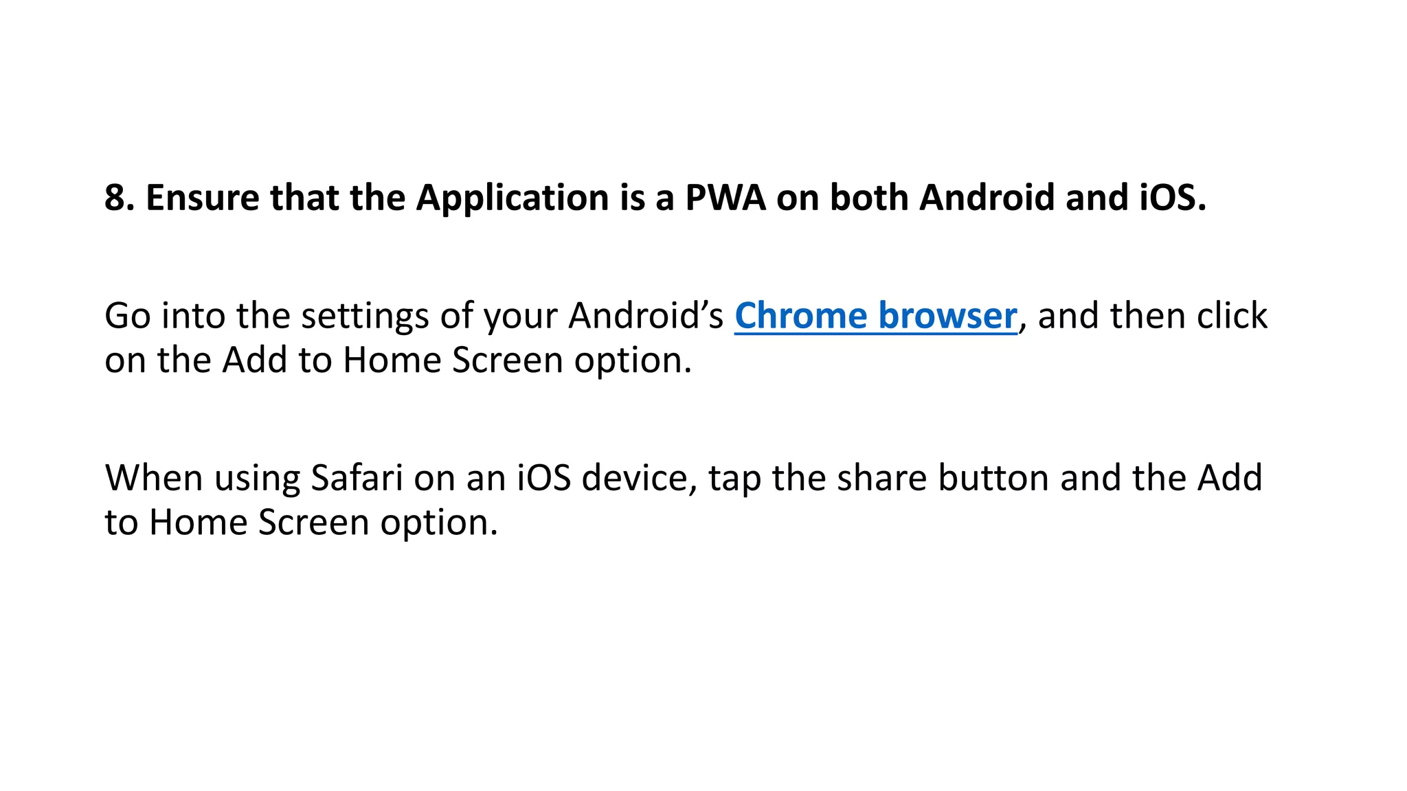8. Ensure that the Application is a PWA on both Android and iOS.
Go into the settings of your Android’s Chrome browser, and then click
on the Add to Home Screen option.
When using Safari on an iOS device, tap the share button and the Add
to Home Screen option.
 