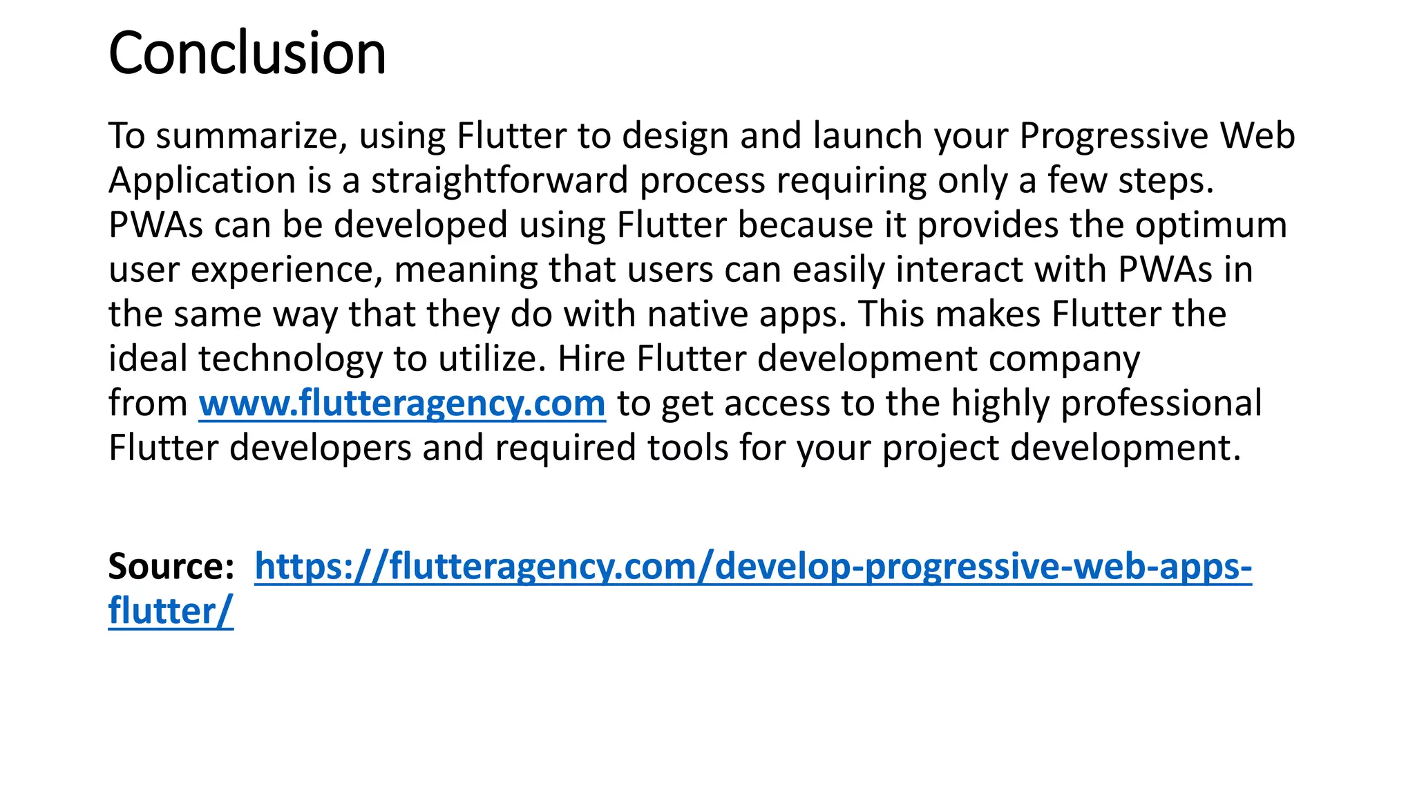 Conclusion
To summarize, using Flutter to design and launch your Progressive Web
Application is a straightforward process requiring only a few steps.
PWAs can be developed using Flutter because it provides the optimum
user experience, meaning that users can easily interact with PWAs in
the same way that they do with native apps. This makes Flutter the
ideal technology to utilize. Hire Flutter development company
from www.flutteragency.com to get access to the highly professional
Flutter developers and required tools for your project development.
Source: https://flutteragency.com/develop-progressive-web-apps-
flutter/
 