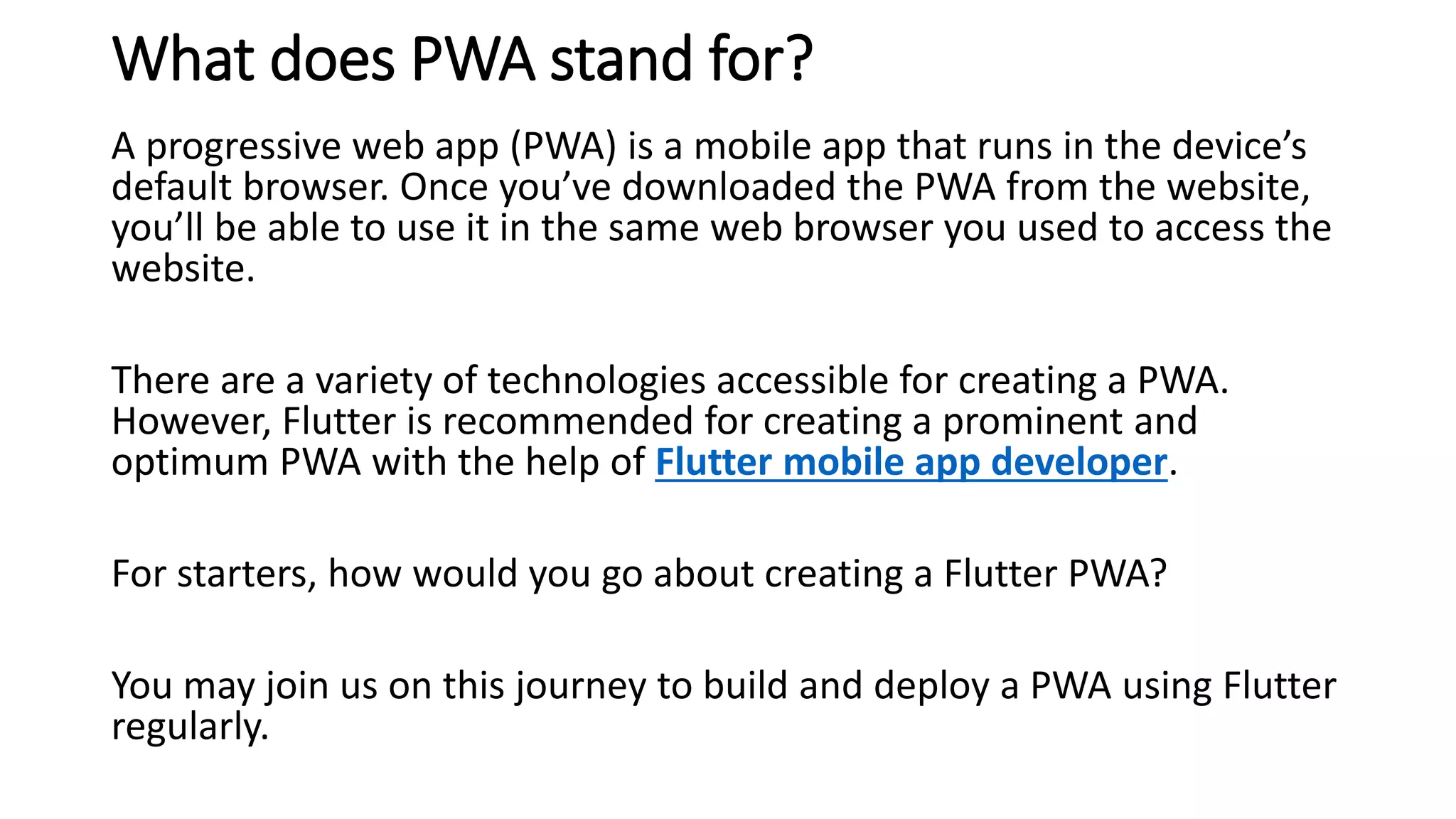 What does PWA stand for?
A progressive web app (PWA) is a mobile app that runs in the device’s
default browser. Once you’ve downloaded the PWA from the website,
you’ll be able to use it in the same web browser you used to access the
website.
There are a variety of technologies accessible for creating a PWA.
However, Flutter is recommended for creating a prominent and
optimum PWA with the help of Flutter mobile app developer.
For starters, how would you go about creating a Flutter PWA?
You may join us on this journey to build and deploy a PWA using Flutter
regularly.
 