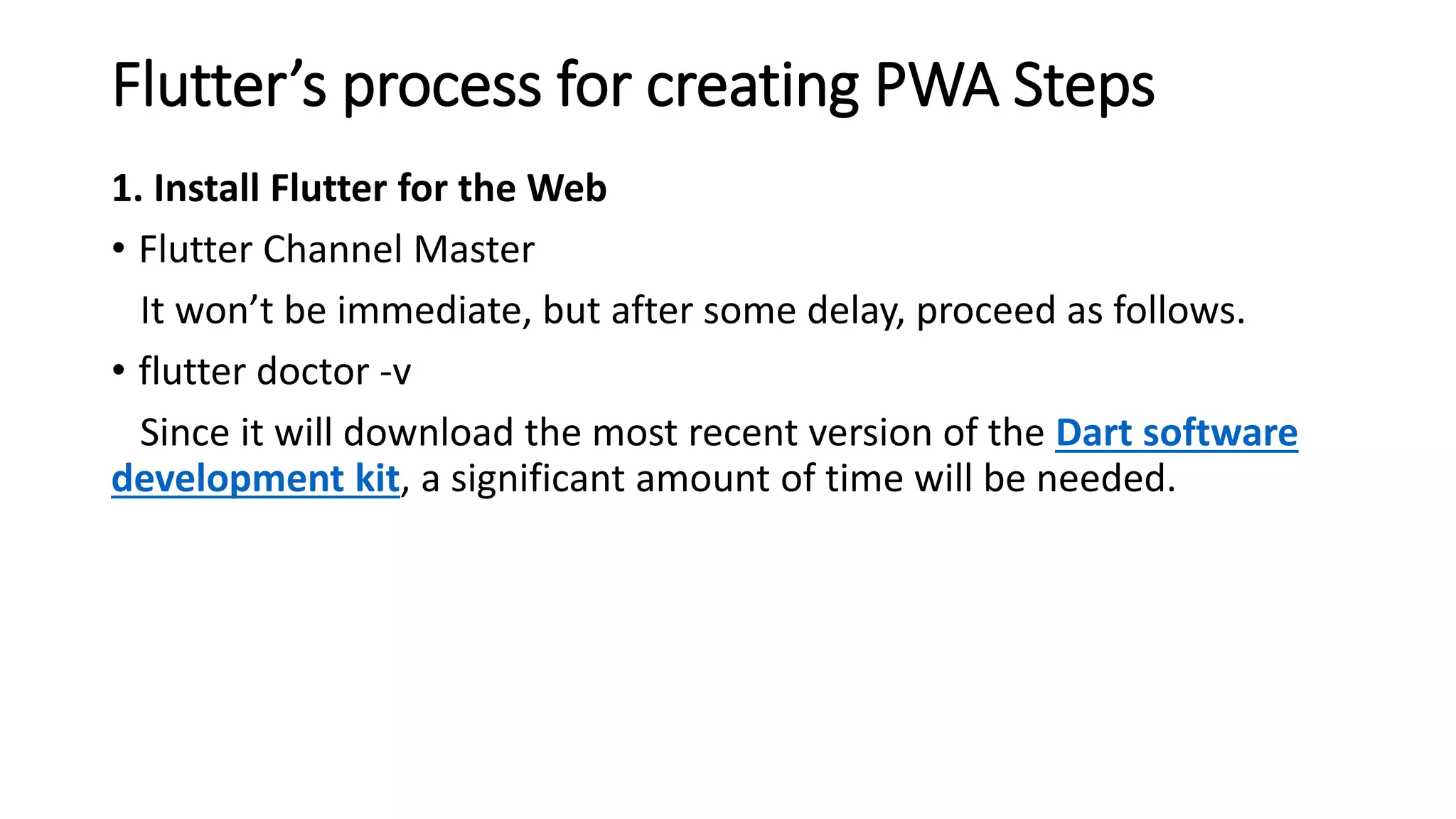 Flutter’s process for creating PWA Steps
1. Install Flutter for the Web
• Flutter Channel Master
It won’t be immediate, but after some delay, proceed as follows.
• flutter doctor -v
Since it will download the most recent version of the Dart software
development kit, a significant amount of time will be needed.
 