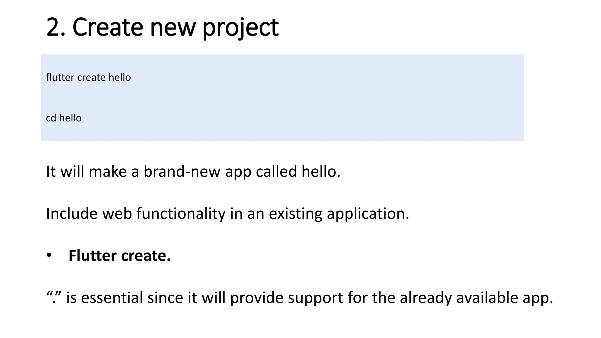 2. Create new project
flutter create hello
cd hello
It will make a brand-new app called hello.
Include web functionality in an existing application.
• Flutter create.
“.” is essential since it will provide support for the already available app.
 
