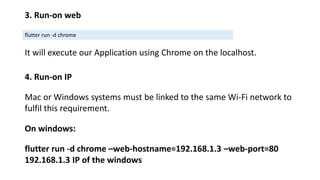 3. Run-on web
flutter run -d chrome
It will execute our Application using Chrome on the localhost.
4. Run-on IP
Mac or Windows systems must be linked to the same Wi-Fi network to
fulfil this requirement.
On windows:
flutter run -d chrome –web-hostname=192.168.1.3 –web-port=80
192.168.1.3 IP of the windows
 