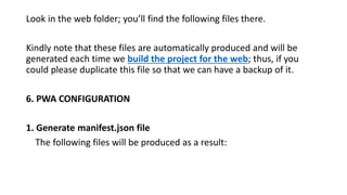 Look in the web folder; you’ll find the following files there.
Kindly note that these files are automatically produced and will be
generated each time we build the project for the web; thus, if you
could please duplicate this file so that we can have a backup of it.
6. PWA CONFIGURATION
1. Generate manifest.json file
The following files will be produced as a result:
 