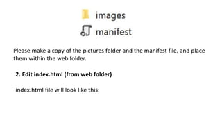 Please make a copy of the pictures folder and the manifest file, and place
them within the web folder.
2. Edit index.html (from web folder)
index.html file will look like this:
 