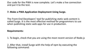 Our code for the PWA is now complete. Let’s make a live connection
and put it to the test.
7. Make a PWA Application Deployment Using Surge.
The Front-End Developers’ tool for publishing static web content is
called Surge. It is the most effective method for programmers to use
when publishing static web apps for use in production.
Requirements:
1. To begin, check that you are using the most recent version of Node.js
2. After that, install Surge with the help of npm by executing the
following command:
 