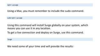 Using this command will install Surge globally on your system, which
means you can use it in any location.
To get a live connection and deploy on Surge, use this command.
npm i -g surge
Using a Mac, you must remember to include the sudo command.
sudo npm i -g surge
Surge
We need some of your time and will provide the results:
 