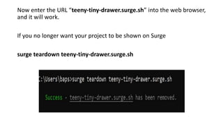 Now enter the URL “teeny-tiny-drawer.surge.sh” into the web browser,
and it will work.
If you no longer want your project to be shown on Surge
surge teardown teeny-tiny-drawer.surge.sh
 