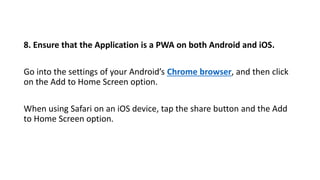 8. Ensure that the Application is a PWA on both Android and iOS.
Go into the settings of your Android’s Chrome browser, and then click
on the Add to Home Screen option.
When using Safari on an iOS device, tap the share button and the Add
to Home Screen option.
 