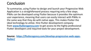 Conclusion
To summarize, using Flutter to design and launch your Progressive Web
Application is a straightforward process requiring only a few steps.
PWAs can be developed using Flutter because it provides the optimum
user experience, meaning that users can easily interact with PWAs in
the same way that they do with native apps. This makes Flutter the
ideal technology to utilize. Hire Flutter development company
from www.flutteragency.com to get access to the highly professional
Flutter developers and required tools for your project development.
Source: https://flutteragency.com/develop-progressive-web-apps-
flutter/
 