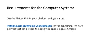 Requirements for the Computer System:
Get the Flutter SDK for your platform and get started.
Install Google Chrome on your computer for the time being, the only
browser that can be used to debug web apps is Google Chrome.
 