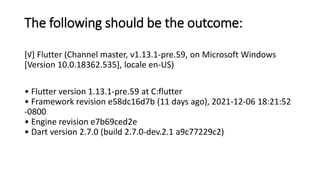 The following should be the outcome:
[√] Flutter (Channel master, v1.13.1-pre.59, on Microsoft Windows
[Version 10.0.18362.535], locale en-US)
• Flutter version 1.13.1-pre.59 at C:flutter
• Framework revision e58dc16d7b (11 days ago), 2021-12-06 18:21:52
-0800
• Engine revision e7b69ced2e
• Dart version 2.7.0 (build 2.7.0-dev.2.1 a9c77229c2)
 