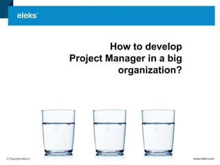 How to develop 
Project Manager in a big 
organization? 
 