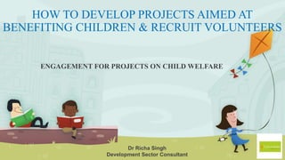 HOW TO DEVELOP PROJECTS AIMED AT
BENEFITING CHILDREN & RECRUIT VOLUNTEERS
ENGAGEMENT FOR PROJECTS ON CHILD WELFARE
Dr Richa Singh
Development Sector Consultant
 