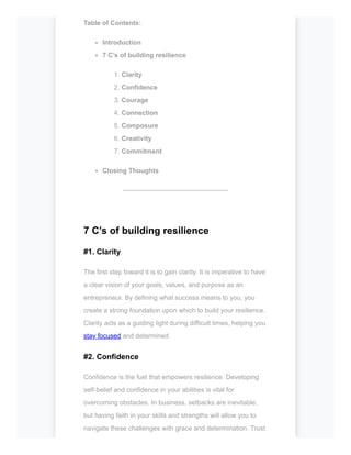 Table of Contents:
Introduction
7 C’s of building resilience
1. Clarity
2. Confidence
3. Courage
4. Connection
5. Composure
6. Creativity
7. Commitment
Closing Thoughts
------------------------------------------------
7 C’s of building resilience
#1. Clarity
The first step toward it is to gain clarity. It is imperative to have
a clear vision of your goals, values, and purpose as an
entrepreneur. By defining what success means to you, you
create a strong foundation upon which to build your resilience.
Clarity acts as a guiding light during difficult times, helping you
stay focused and determined.
#2. Confidence
Confidence is the fuel that empowers resilience. Developing
self-belief and confidence in your abilities is vital for
overcoming obstacles. In business, setbacks are inevitable,
but having faith in your skills and strengths will allow you to
navigate these challenges with grace and determination. Trust
 