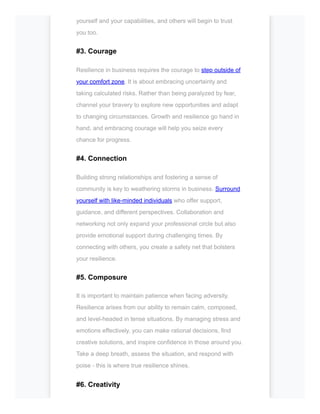 yourself and your capabilities, and others will begin to trust
you too.
#3. Courage
Resilience in business requires the courage to step outside of
your comfort zone. It is about embracing uncertainty and
taking calculated risks. Rather than being paralyzed by fear,
channel your bravery to explore new opportunities and adapt
to changing circumstances. Growth and resilience go hand in
hand, and embracing courage will help you seize every
chance for progress.
#4. Connection
Building strong relationships and fostering a sense of
community is key to weathering storms in business. Surround
yourself with like-minded individuals who offer support,
guidance, and different perspectives. Collaboration and
networking not only expand your professional circle but also
provide emotional support during challenging times. By
connecting with others, you create a safety net that bolsters
your resilience.
#5. Composure
It is important to maintain patience when facing adversity.
Resilience arises from our ability to remain calm, composed,
and level-headed in tense situations. By managing stress and
emotions effectively, you can make rational decisions, find
creative solutions, and inspire confidence in those around you.
Take a deep breath, assess the situation, and respond with
poise - this is where true resilience shines.
#6. Creativity
 