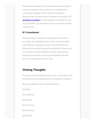 Resilience encourages us to think outside of the box and find
innovative solutions. Adopt creativity as a powerful tool in
overcoming challenges. When faced with roadblocks,
approach them as opportunities for growth and innovation. By
developing a mindset that sees setbacks as invitations to find
unique solutions, you harness the power of resilience to forge
a path forward.
#7. Commitment
Building resilience requires an unwavering commitment to
your goals. Stay dedicated to your vision, even when faced
with adversity. Challenges will arise, but commitment and
perseverance are what keep you moving forward. Stay true to
your purpose and keep striving for success, adapting your
approach as necessary. It's during the toughest times that
your commitment truly shines through.
Closing Thoughts
During my 10-year entrepreneurial journey, I have experienced
first-hand the transformational power of resilience in business.
By incorporating the seven essential elements:
1️⃣Clarity,
2️⃣Confidence,
3️⃣Courage,
4️⃣Connection,
5️⃣Composure,
6️⃣Creativity,
 