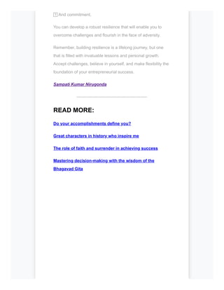 7️⃣And commitment,
You can develop a robust resilience that will enable you to
overcome challenges and flourish in the face of adversity.
Remember, building resilience is a lifelong journey, but one
that is filled with invaluable lessons and personal growth.
Accept challenges, believe in yourself, and make flexibility the
foundation of your entrepreneurial success.
Sampati Kumar Nirugonda
--------------------------------------------------
READ MORE:
Do your accomplishments define you?
Great characters in history who inspire me
The role of faith and surrender in achieving success
Mastering decision-making with the wisdom of the
Bhagavad Gita
 