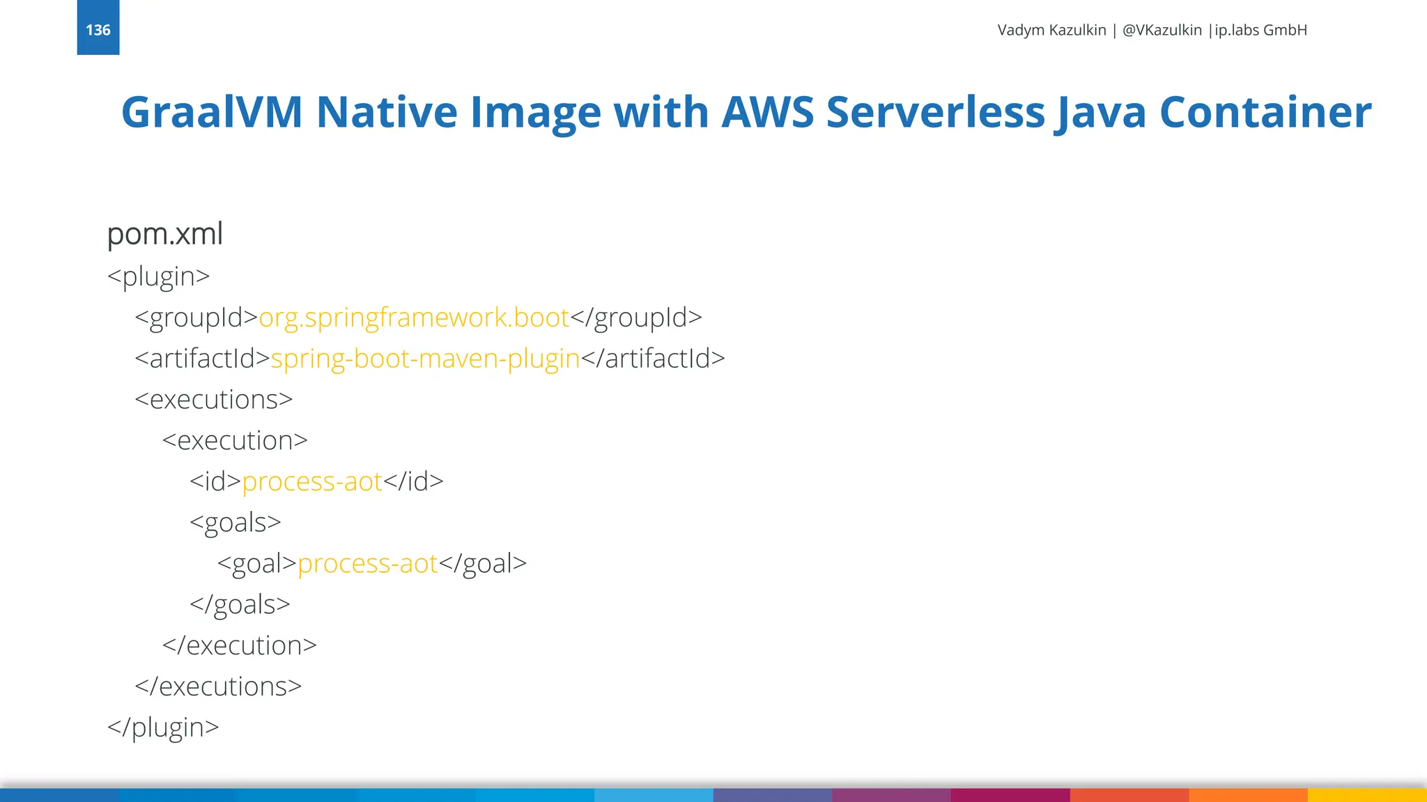 Vadym Kazulkin | @VKazulkin |ip.labs GmbH pom.xml <plugin> <groupId>org.springframework.boot</groupId> <artifactId>spring-boot-maven-plugin</artifactId> <executions> <execution> <id>process-aot</id> <goals> <goal>process-aot</goal> </goals> </execution> </executions> </plugin> 136 GraalVM Native Image with AWS Serverless Java Container 