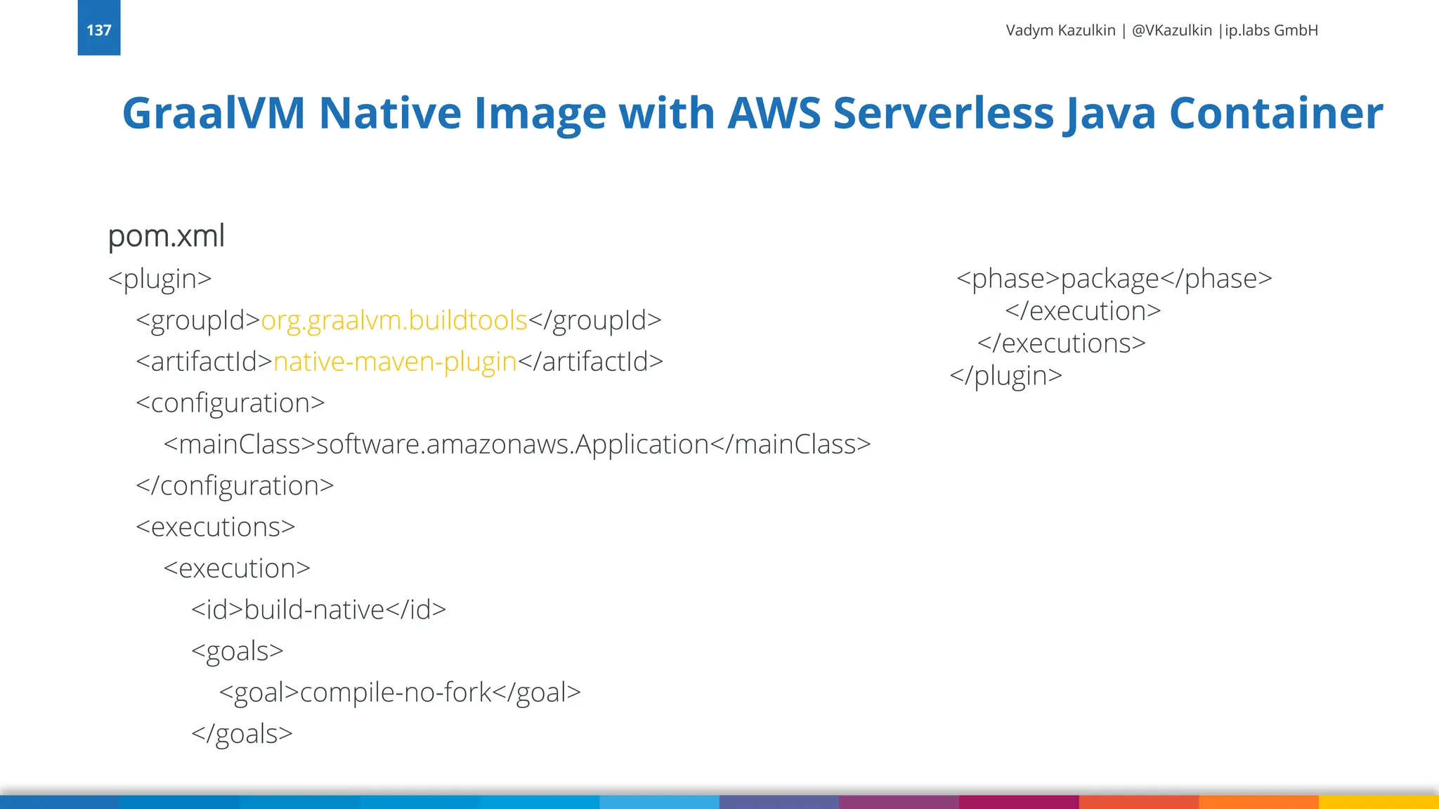 Vadym Kazulkin | @VKazulkin |ip.labs GmbH pom.xml <plugin> <groupId>org.graalvm.buildtools</groupId> <artifactId>native-maven-plugin</artifactId> <configuration> <mainClass>software.amazonaws.Application</mainClass> </configuration> <executions> <execution> <id>build-native</id> <goals> <goal>compile-no-fork</goal> </goals> 137 <phase>package</phase> </execution> </executions> </plugin> GraalVM Native Image with AWS Serverless Java Container 
