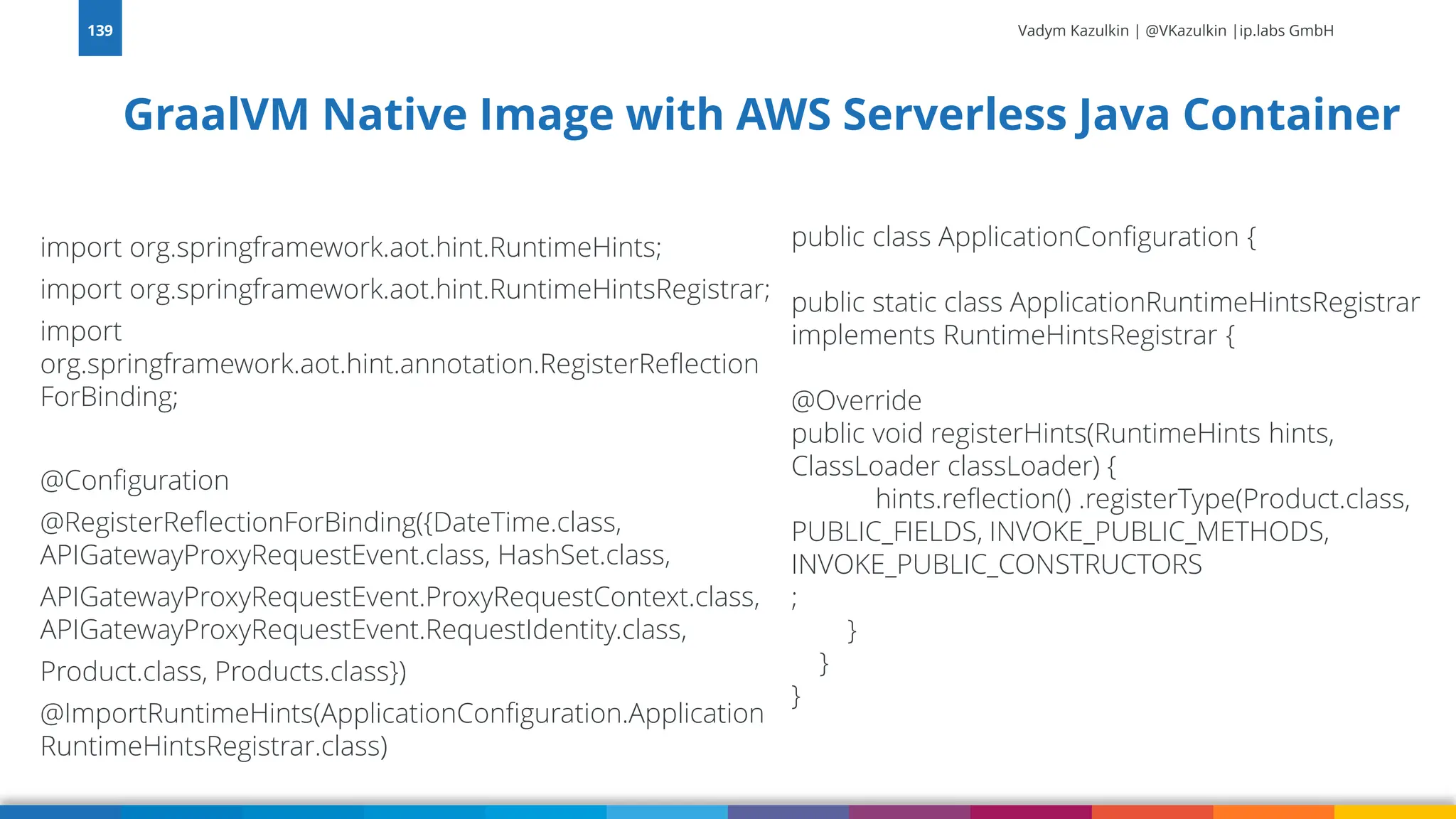 Vadym Kazulkin | @VKazulkin |ip.labs GmbH import org.springframework.aot.hint.RuntimeHints; import org.springframework.aot.hint.RuntimeHintsRegistrar; import org.springframework.aot.hint.annotation.RegisterReflection ForBinding; @Configuration @RegisterReflectionForBinding({DateTime.class, APIGatewayProxyRequestEvent.class, HashSet.class, APIGatewayProxyRequestEvent.ProxyRequestContext.class, APIGatewayProxyRequestEvent.RequestIdentity.class, Product.class, Products.class}) @ImportRuntimeHints(ApplicationConfiguration.Application RuntimeHintsRegistrar.class) GraalVM Native Image with AWS Serverless Java Container 139 public class ApplicationConfiguration { public static class ApplicationRuntimeHintsRegistrar implements RuntimeHintsRegistrar { @Override public void registerHints(RuntimeHints hints, ClassLoader classLoader) { hints.reflection() .registerType(Product.class, PUBLIC_FIELDS, INVOKE_PUBLIC_METHODS, INVOKE_PUBLIC_CONSTRUCTORS ; } } } 