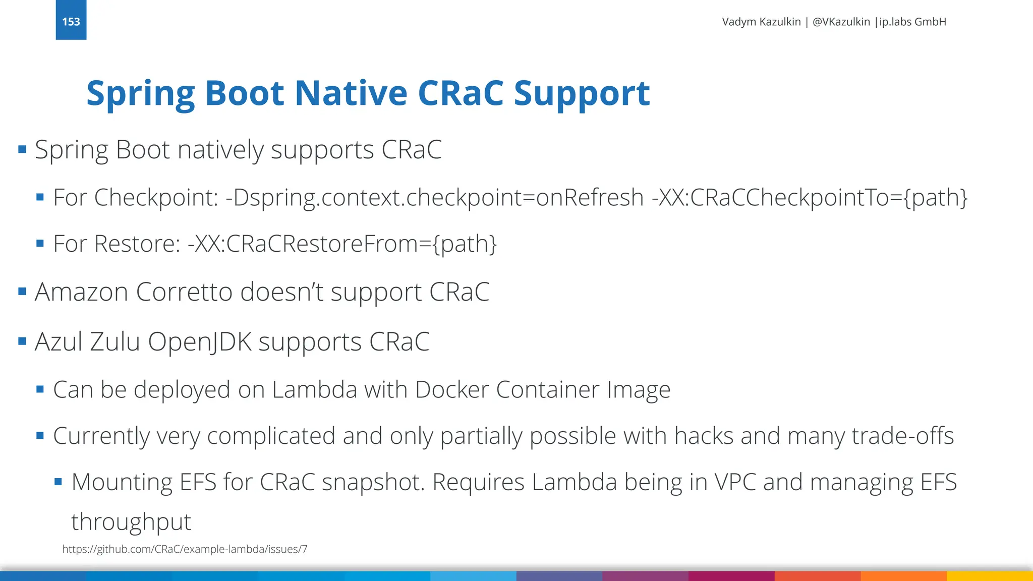 Vadym Kazulkin | @VKazulkin |ip.labs GmbH ▪ Spring Boot natively supports CRaC ▪ For Checkpoint: -Dspring.context.checkpoint=onRefresh -XX:CRaCCheckpointTo={path} ▪ For Restore: -XX:CRaCRestoreFrom={path} ▪ Amazon Corretto doesn’t support CRaC ▪ Azul Zulu OpenJDK supports CRaC ▪ Can be deployed on Lambda with Docker Container Image ▪ Currently very complicated and only partially possible with hacks and many trade-offs ▪ Mounting EFS for CRaC snapshot. Requires Lambda being in VPC and managing EFS throughput Spring Boot Native CRaC Support 153 https://github.com/CRaC/example-lambda/issues/7 