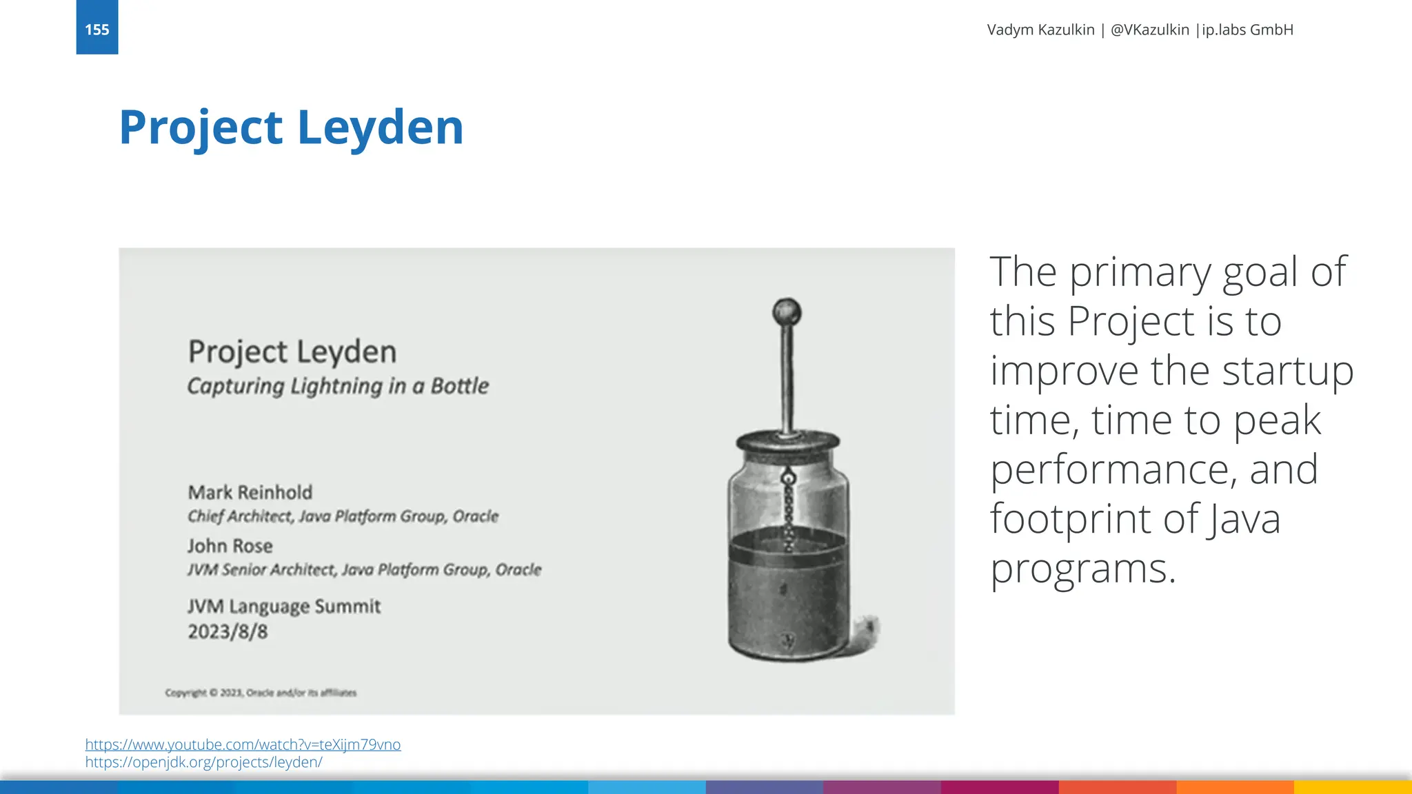 Vadym Kazulkin | @VKazulkin |ip.labs GmbH Project Leyden 155 The primary goal of this Project is to improve the startup time, time to peak performance, and footprint of Java programs. https://www.youtube.com/watch?v=teXijm79vno https://openjdk.org/projects/leyden/ 