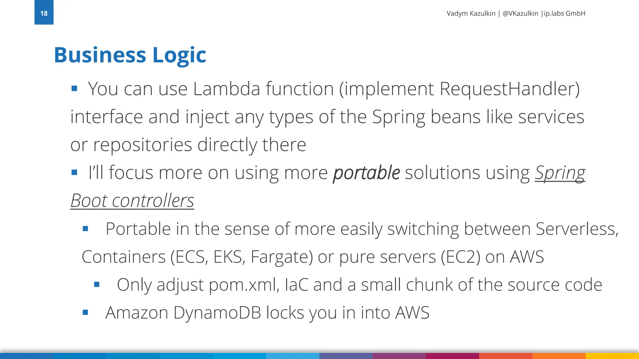 Vadym Kazulkin | @VKazulkin |ip.labs GmbH ▪ You can use Lambda function (implement RequestHandler) interface and inject any types of the Spring beans like services or repositories directly there ▪ I’ll focus more on using more portable solutions using Spring Boot controllers ▪ Portable in the sense of more easily switching between Serverless, Containers (ECS, EKS, Fargate) or pure servers (EC2) on AWS ▪ Only adjust pom.xml, IaC and a small chunk of the source code ▪ Amazon DynamoDB locks you in into AWS Business Logic 18 