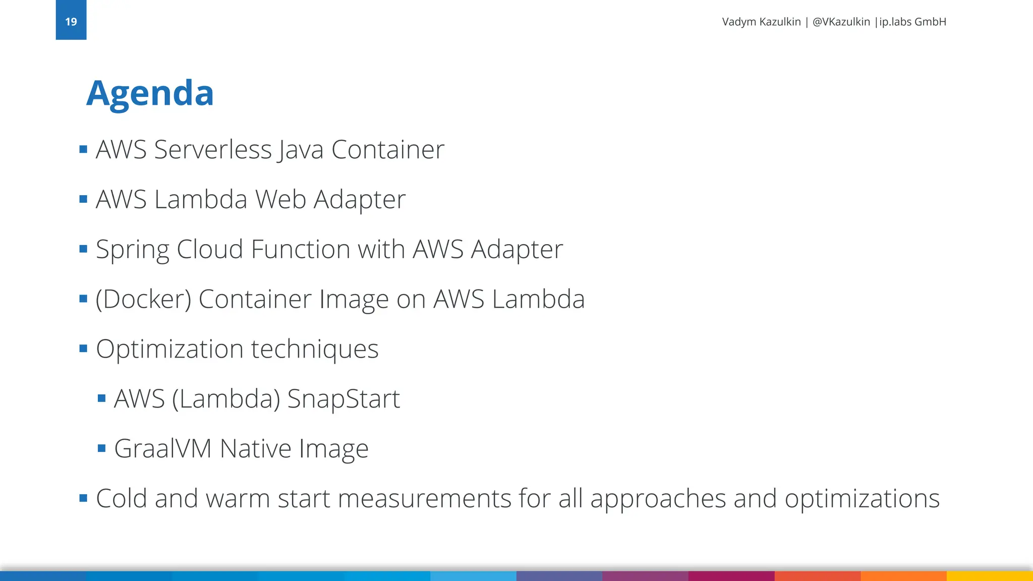 Vadym Kazulkin | @VKazulkin |ip.labs GmbH ▪ AWS Serverless Java Container ▪ AWS Lambda Web Adapter ▪ Spring Cloud Function with AWS Adapter ▪ (Docker) Container Image on AWS Lambda ▪ Optimization techniques ▪ AWS (Lambda) SnapStart ▪ GraalVM Native Image ▪ Cold and warm start measurements for all approaches and optimizations Agenda 19 