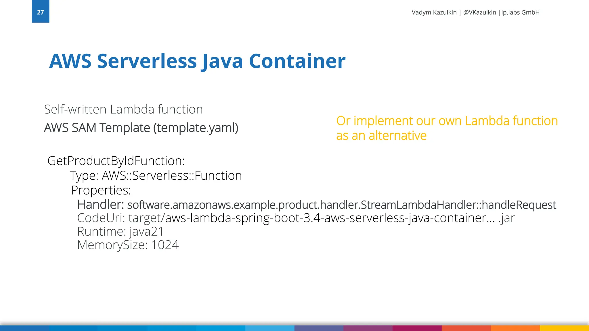 Vadym Kazulkin | @VKazulkin |ip.labs GmbH Self-written Lambda function AWS SAM Template (template.yaml) GetProductByIdFunction: Type: AWS::Serverless::Function Properties: Handler: software.amazonaws.example.product.handler.StreamLambdaHandler::handleRequest CodeUri: target/aws-lambda-spring-boot-3.4-aws-serverless-java-container… .jar Runtime: java21 MemorySize: 1024 AWS Serverless Java Container 27 Or implement our own Lambda function as an alternative 