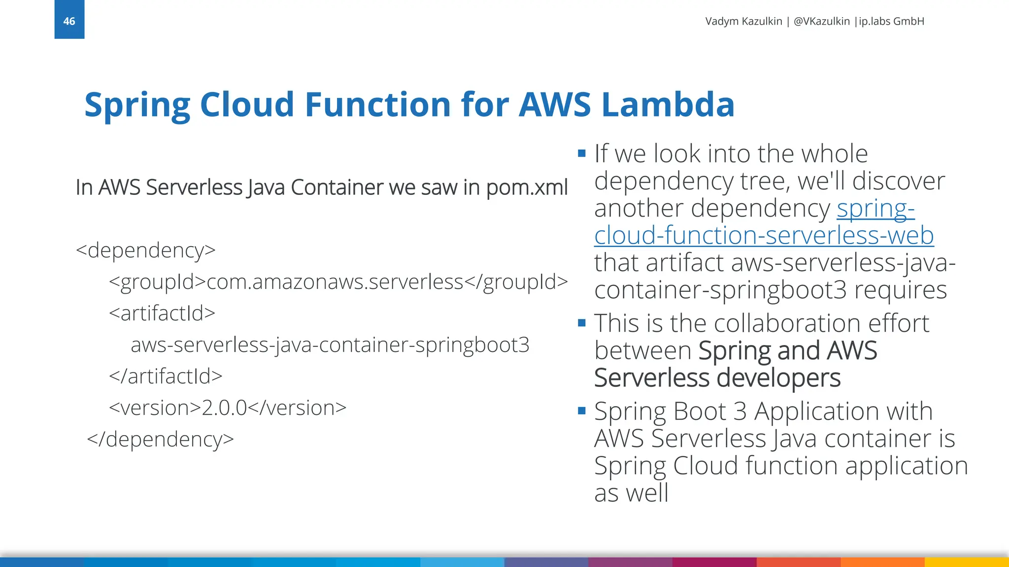 Vadym Kazulkin | @VKazulkin |ip.labs GmbH In AWS Serverless Java Container we saw in pom.xml <dependency> <groupId>com.amazonaws.serverless</groupId> <artifactId> aws-serverless-java-container-springboot3 </artifactId> <version>2.0.0</version> </dependency> Spring Cloud Function for AWS Lambda 46 ▪ If we look into the whole dependency tree, we'll discover another dependency spring- cloud-function-serverless-web that artifact aws-serverless-java- container-springboot3 requires ▪ This is the collaboration effort between Spring and AWS Serverless developers ▪ Spring Boot 3 Application with AWS Serverless Java container is Spring Cloud function application as well 