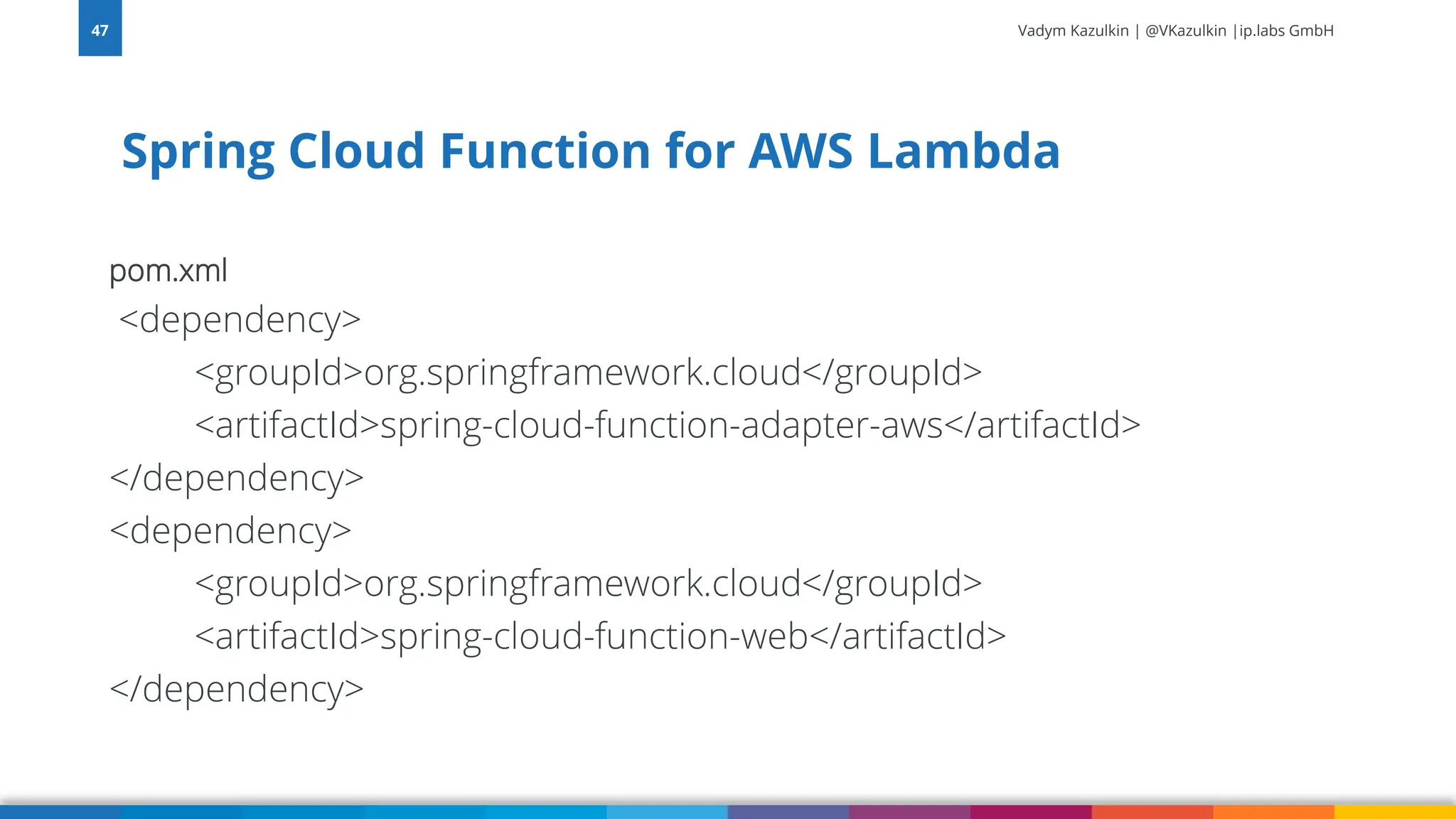 Vadym Kazulkin | @VKazulkin |ip.labs GmbH pom.xml <dependency> <groupId>org.springframework.cloud</groupId> <artifactId>spring-cloud-function-adapter-aws</artifactId> </dependency> <dependency> <groupId>org.springframework.cloud</groupId> <artifactId>spring-cloud-function-web</artifactId> </dependency> Spring Cloud Function for AWS Lambda 47 