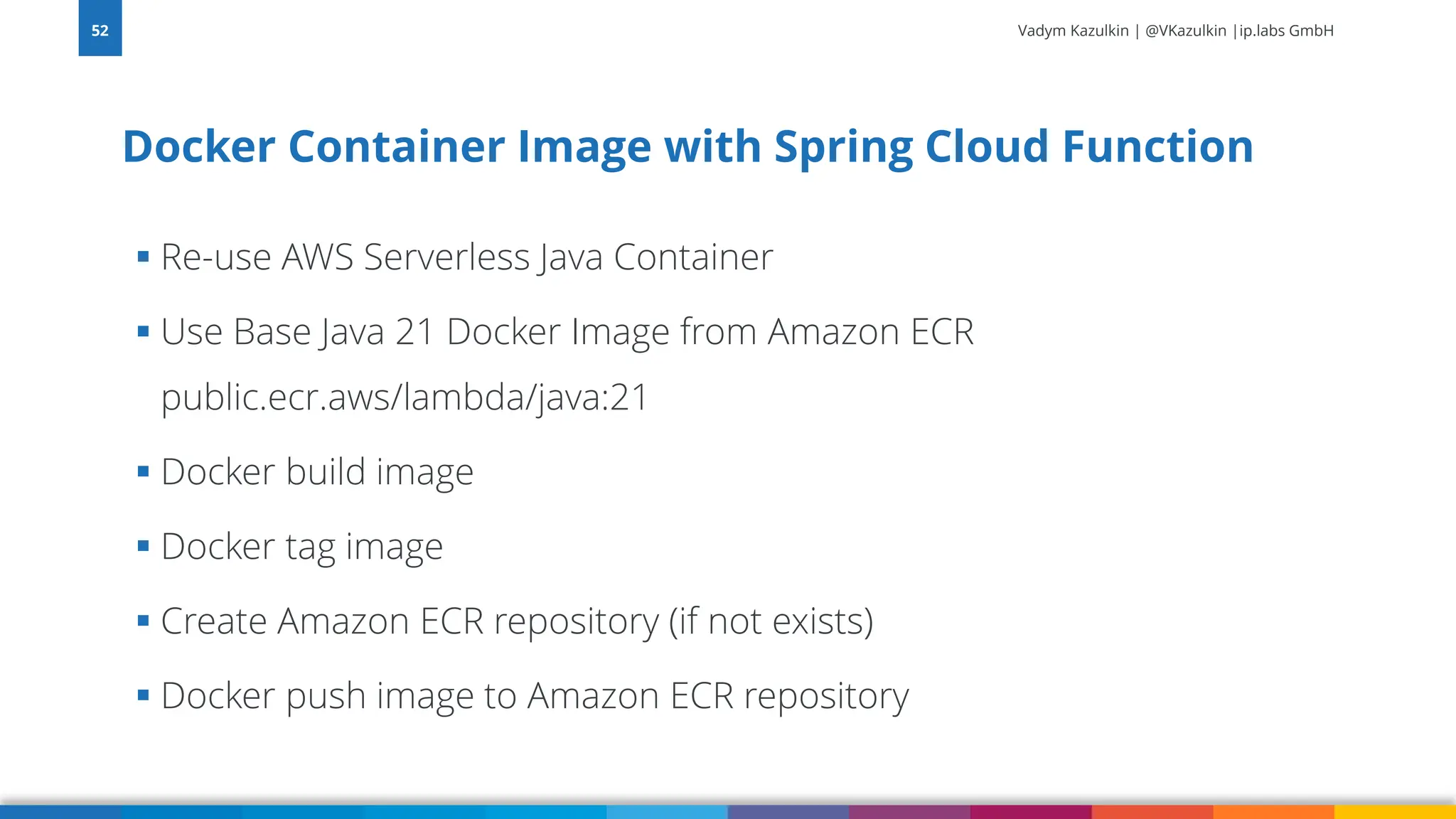 Vadym Kazulkin | @VKazulkin |ip.labs GmbH ▪ Re-use AWS Serverless Java Container ▪ Use Base Java 21 Docker Image from Amazon ECR public.ecr.aws/lambda/java:21 ▪ Docker build image ▪ Docker tag image ▪ Create Amazon ECR repository (if not exists) ▪ Docker push image to Amazon ECR repository Docker Container Image with Spring Cloud Function 52 