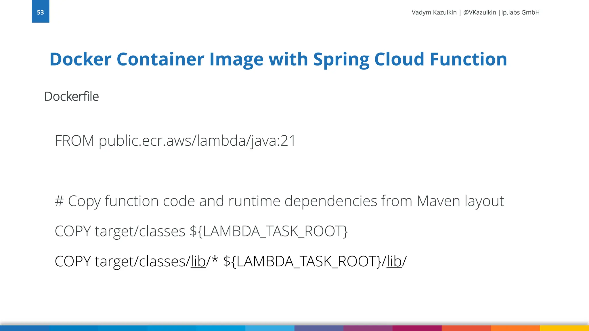 Vadym Kazulkin | @VKazulkin |ip.labs GmbH Dockerfile FROM public.ecr.aws/lambda/java:21 # Copy function code and runtime dependencies from Maven layout COPY target/classes ${LAMBDA_TASK_ROOT} COPY target/classes/lib/* ${LAMBDA_TASK_ROOT}/lib/ Docker Container Image with Spring Cloud Function 53 