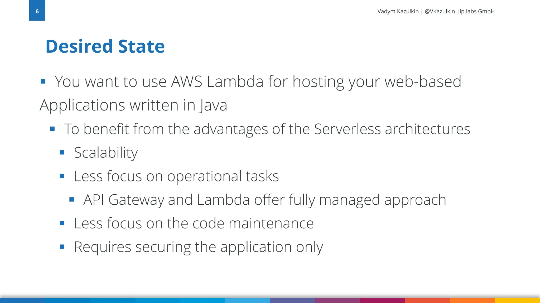 Vadym Kazulkin | @VKazulkin |ip.labs GmbH ▪ You want to use AWS Lambda for hosting your web-based Applications written in Java ▪ To benefit from the advantages of the Serverless architectures ▪ Scalability ▪ Less focus on operational tasks ▪ API Gateway and Lambda offer fully managed approach ▪ Less focus on the code maintenance ▪ Requires securing the application only Desired State 6 