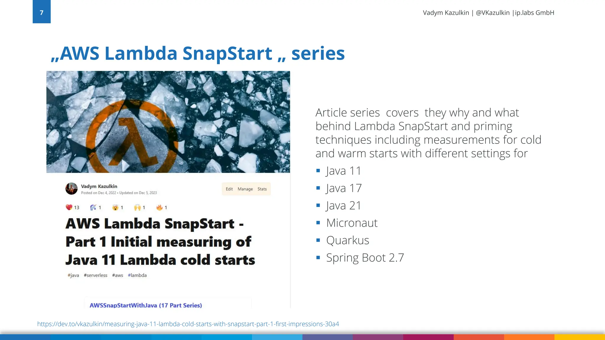 Vadym Kazulkin | @VKazulkin |ip.labs GmbH „AWS Lambda SnapStart „ series 7 https://dev.to/vkazulkin/measuring-java-11-lambda-cold-starts-with-snapstart-part-1-first-impressions-30a4 Article series covers they why and what behind Lambda SnapStart and priming techniques including measurements for cold and warm starts with different settings for ▪ Java 11 ▪ Java 17 ▪ Java 21 ▪ Micronaut ▪ Quarkus ▪ Spring Boot 2.7 